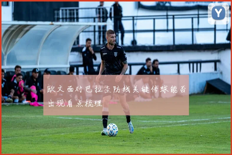 欧文面对巴拉圭防线关键传球能否出现看点梳理