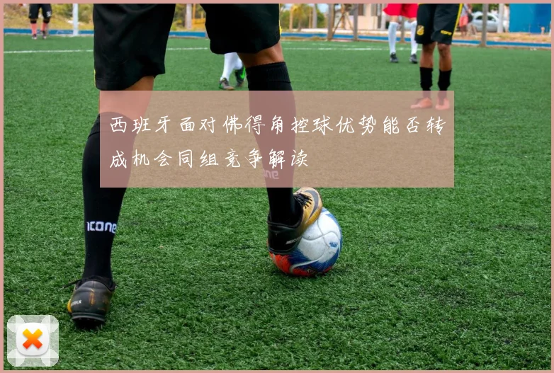 西班牙面对佛得角控球优势能否转成机会同组竞争解读
