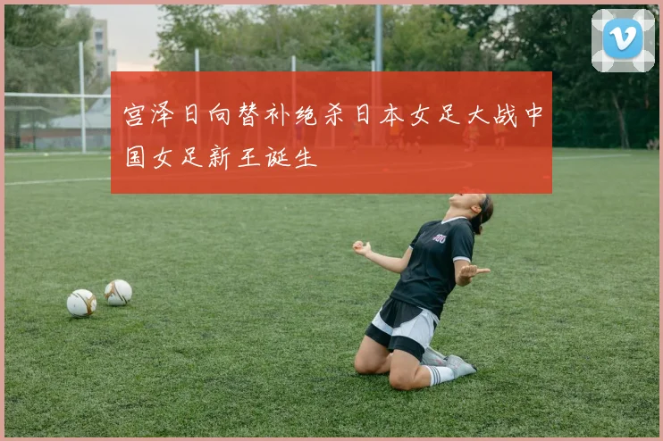 宫泽日向替补绝杀日本女足大战中国女足新王诞生