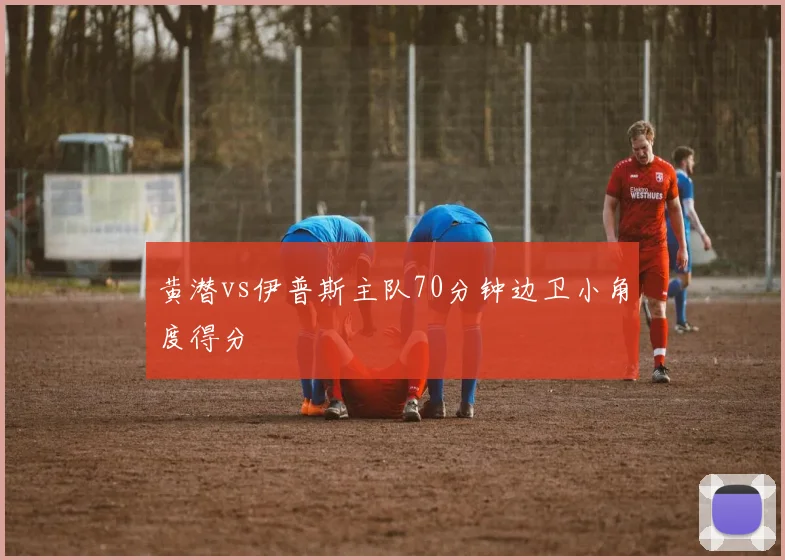 黄潜vs伊普斯主队70分钟边卫小角度得分