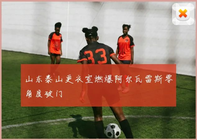 山东泰山更衣室燃爆阿尔瓦雷斯零角度破门