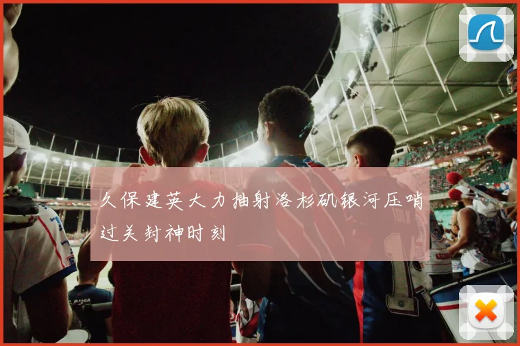 久保建英大力抽射洛杉矶银河压哨过关封神时刻