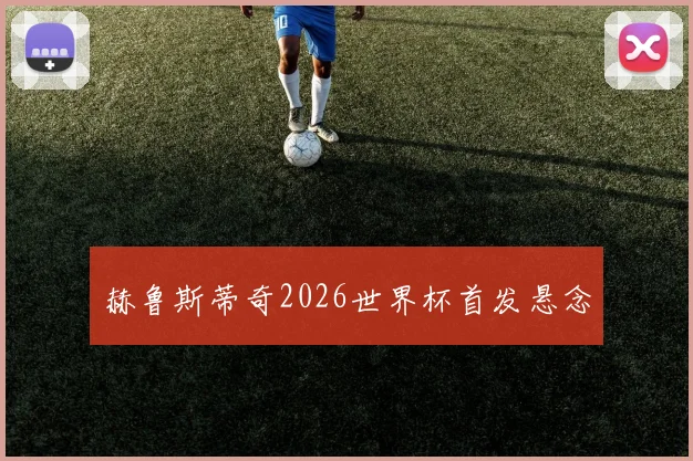 赫鲁斯蒂奇2026世界杯首发悬念
