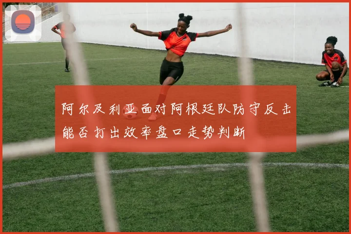 阿尔及利亚面对阿根廷队防守反击能否打出效率盘口走势判断