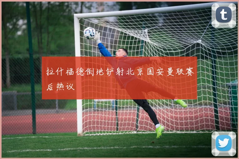 拉什福德倒地铲射北京国安曼联赛后热议