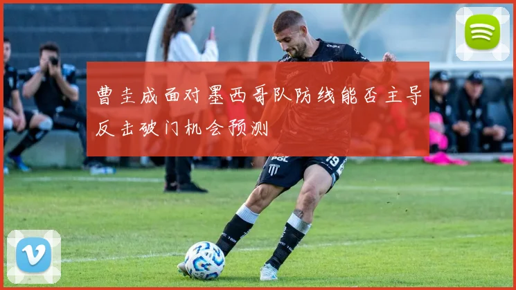 曹圭成面对墨西哥队防线能否主导反击破门机会预测
