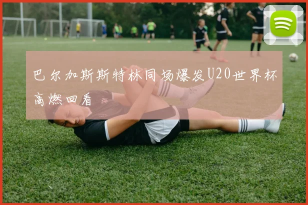 巴尔加斯斯特林同场爆发U20世界杯高燃回看