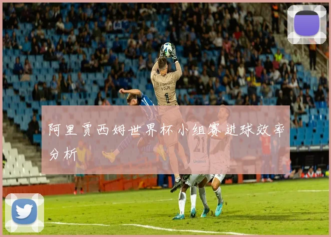 阿里贾西姆世界杯小组赛进球效率分析