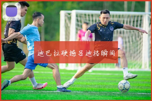 迪巴拉硬撼吕迪格瞬间