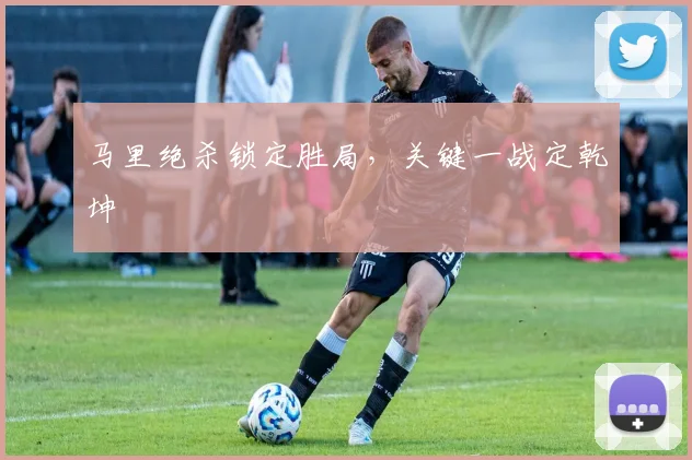 马里绝杀锁定胜局，关键一战定乾坤