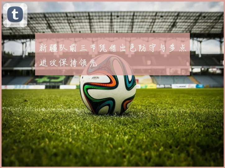 新疆队前三节凭借出色防守与多点进攻保持领先