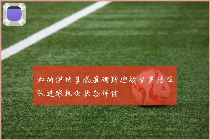 加纳伊纳基威廉姆斯迎战克罗地亚队进球机会状态评估