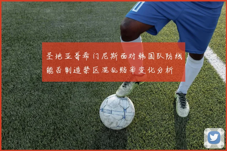 圣地亚哥希门尼斯面对韩国队防线能否制造禁区混乱赔率变化分析