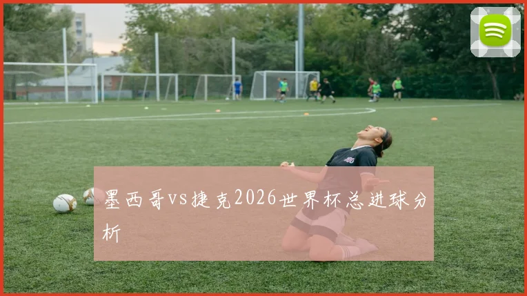 墨西哥vs捷克2026世界杯总进球分析