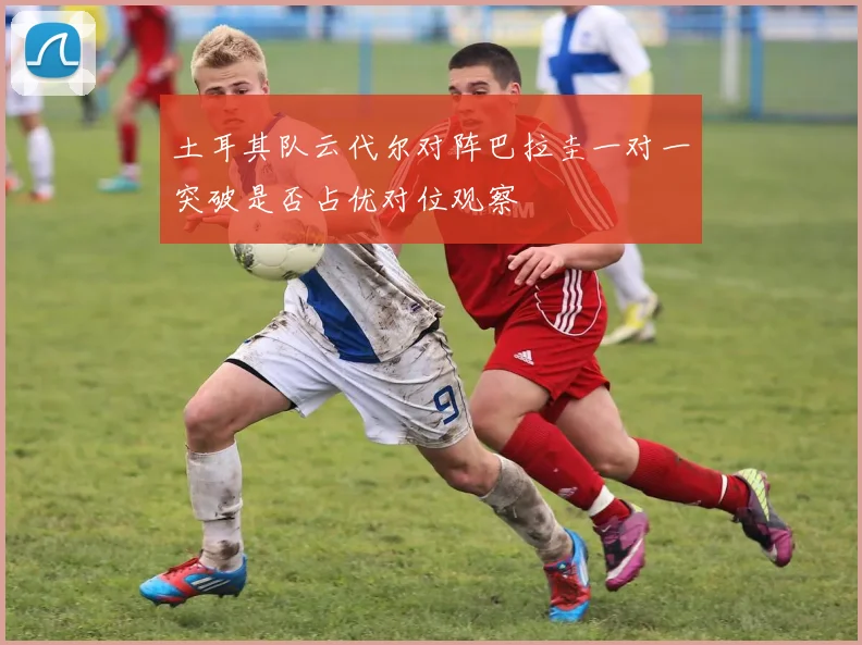 土耳其队云代尔对阵巴拉圭一对一突破是否占优对位观察