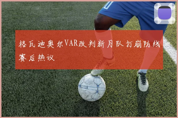 格瓦迪奥尔VAR改判新月队打崩防线赛后热议