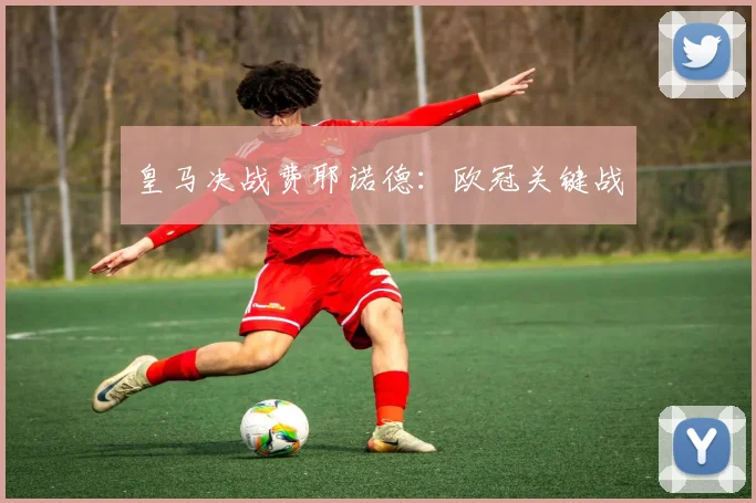 皇马决战费耶诺德：欧冠关键战