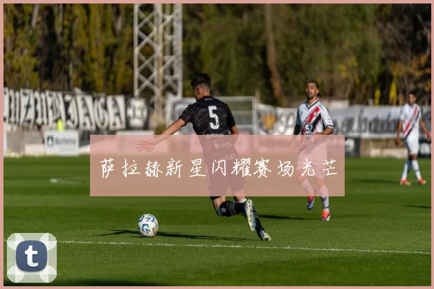 萨拉赫新星闪耀赛场光芒