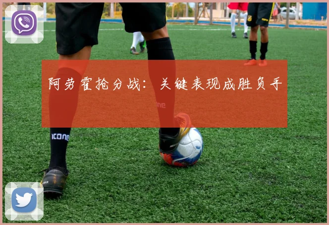 阿劳霍抢分战：关键表现成胜负手
