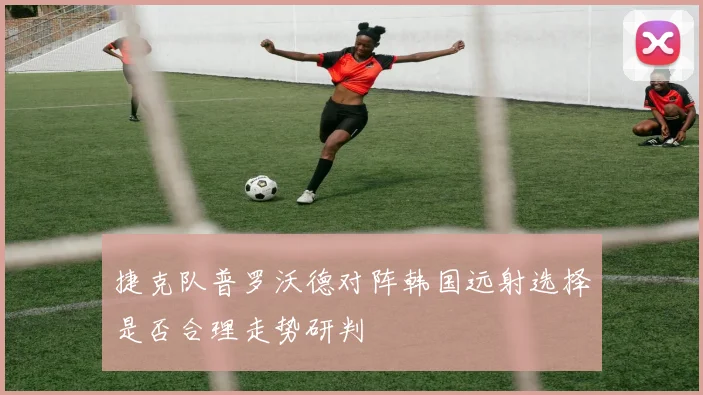 捷克队普罗沃德对阵韩国远射选择是否合理走势研判