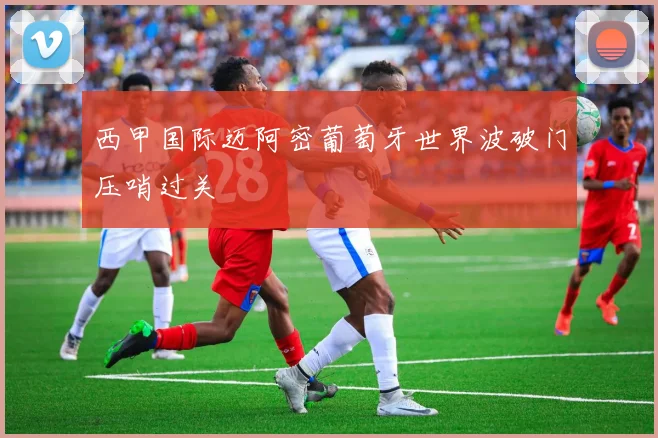西甲国际迈阿密葡萄牙世界波破门压哨过关