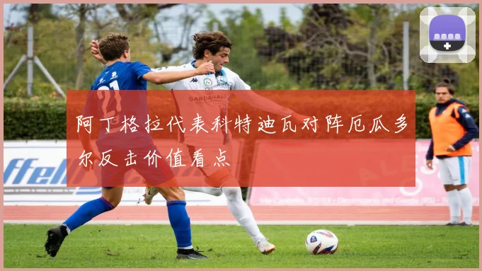 阿丁格拉代表科特迪瓦对阵厄瓜多尔反击价值看点