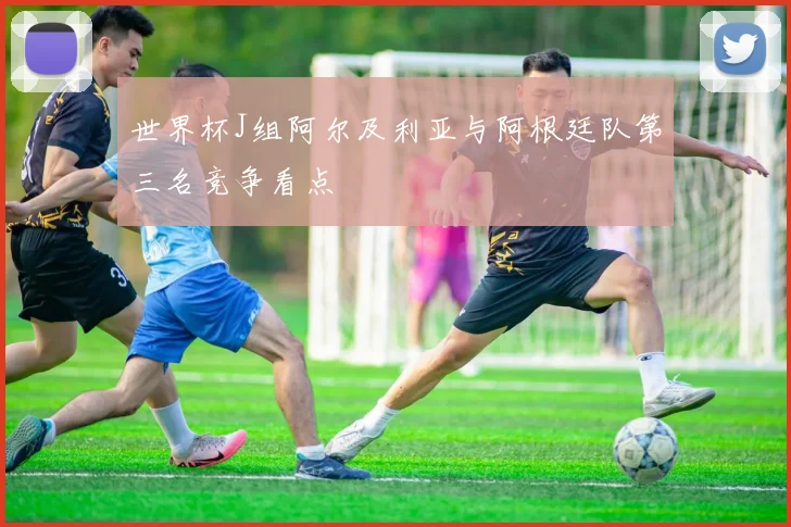 世界杯J组阿尔及利亚与阿根廷队第三名竞争看点