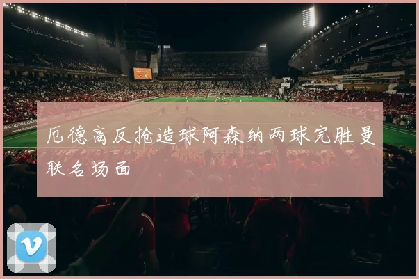 厄德高反抢造球阿森纳两球完胜曼联名场面