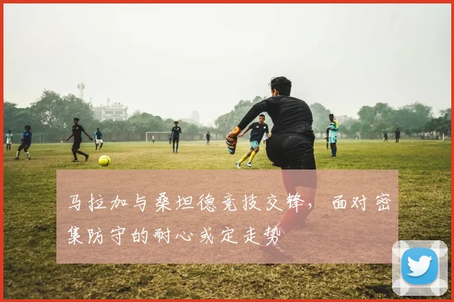 马拉加与桑坦德竞技交锋,面对密集防守的耐心或定走势