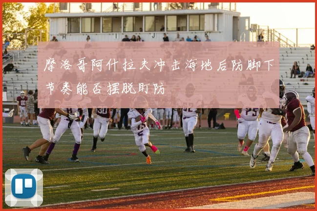 摩洛哥阿什拉夫冲击海地后防脚下节奏能否摆脱盯防