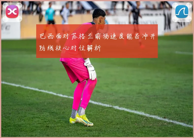 巴西面对苏格兰前场速度能否冲开防线核心对位解析