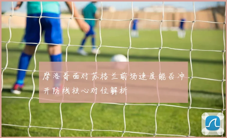 摩洛哥面对苏格兰前场速度能否冲开防线核心对位解析
