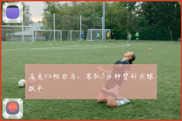 马竞vs帕尔马，客队5分钟替补头球扳平