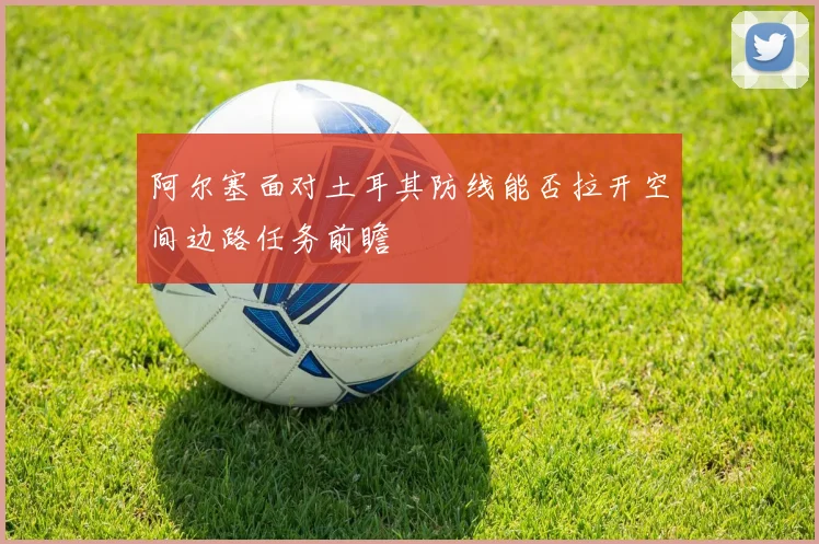 阿尔塞面对土耳其防线能否拉开空间边路任务前瞻