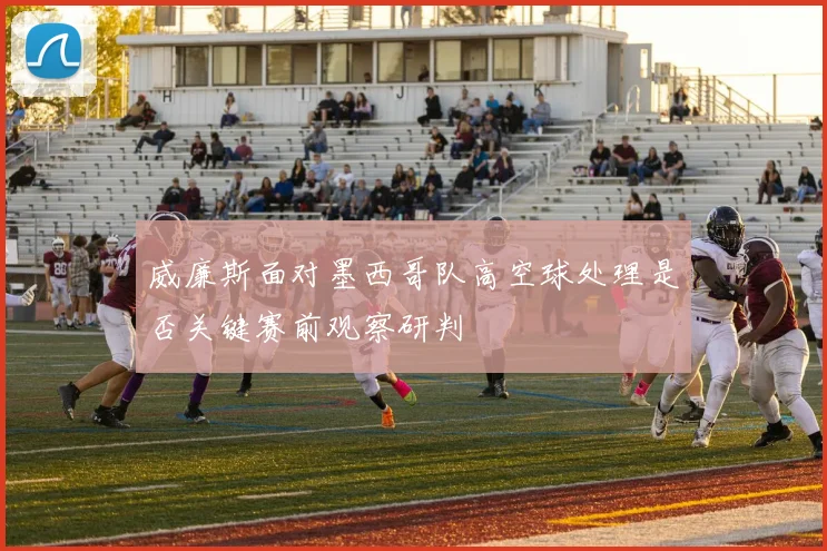 威廉斯面对墨西哥队高空球处理是否关键赛前观察研判