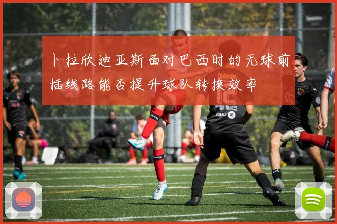 卜拉欣迪亚斯面对巴西时的无球前插线路能否提升球队转换效率