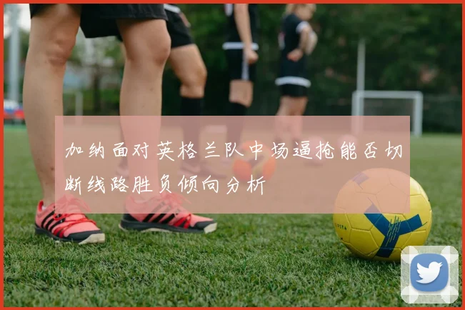 加纳面对英格兰队中场逼抢能否切断线路胜负倾向分析
