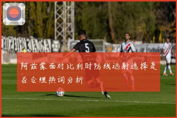 阿兹蒙面对比利时防线远射选择是否合理热词分析