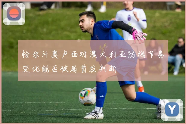 恰尔汗奥卢面对澳大利亚防线节奏变化能否破局首发判断