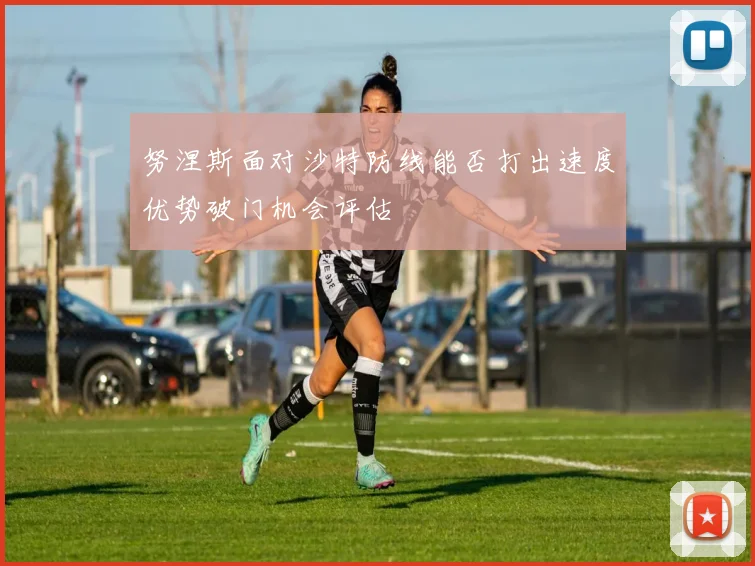 努涅斯面对沙特防线能否打出速度优势破门机会评估