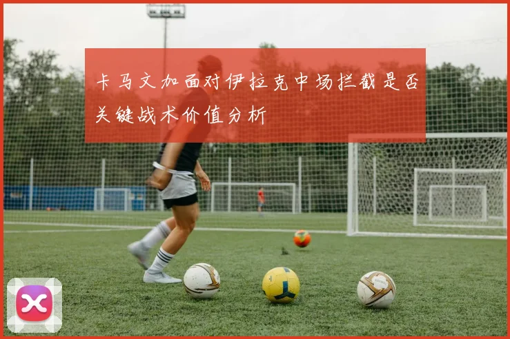 卡马文加面对伊拉克中场拦截是否关键战术价值分析