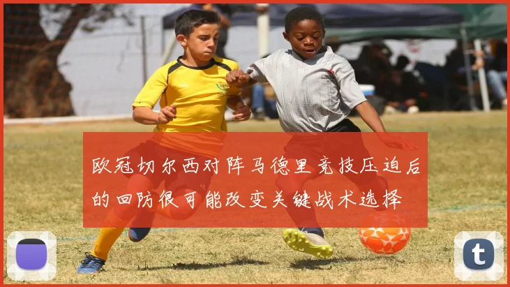 欧冠切尔西对阵马德里竞技压迫后的回防很可能改变关键战术选择