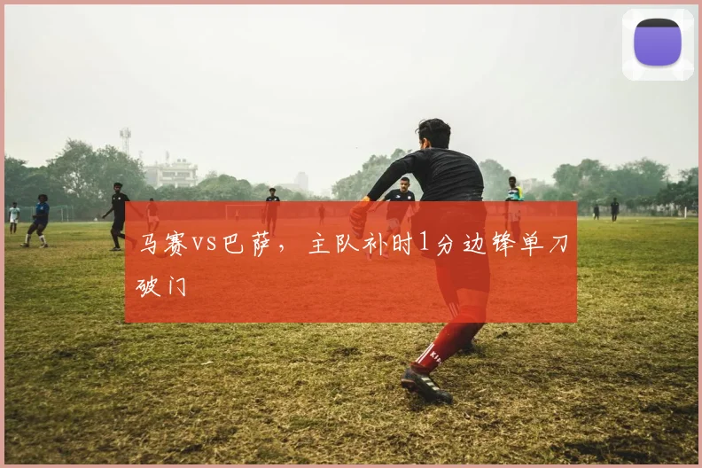 马赛vs巴萨,主队补时1分边锋单刀破门