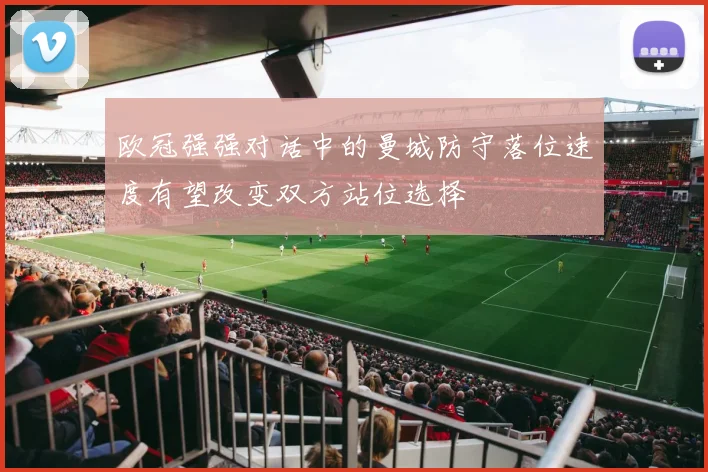 欧冠强强对话中的曼城防守落位速度有望改变双方站位选择