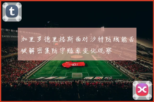 加里罗德里格斯面对沙特防线能否破解密集防守赔率变化观察