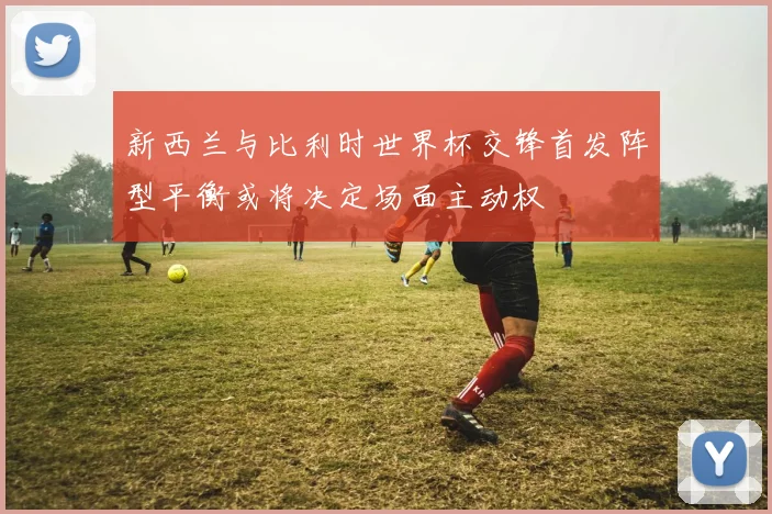 新西兰与比利时世界杯交锋首发阵型平衡或将决定场面主动权