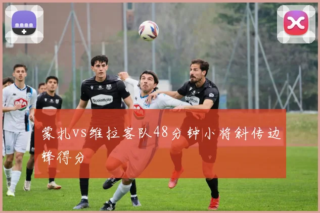 蒙扎vs维拉客队48分钟小将斜传边锋得分