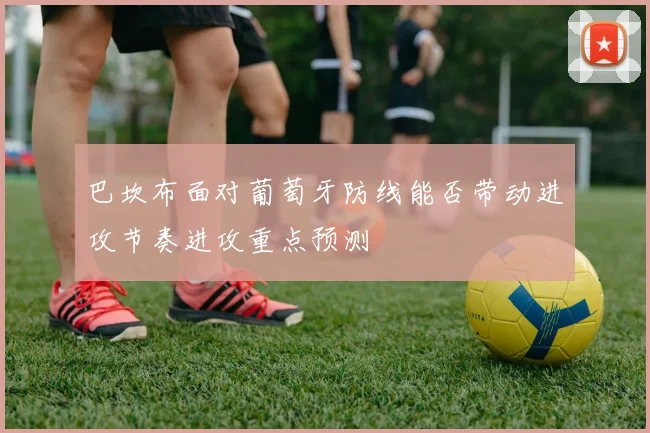 巴坎布面对葡萄牙防线能否带动进攻节奏进攻重点预测